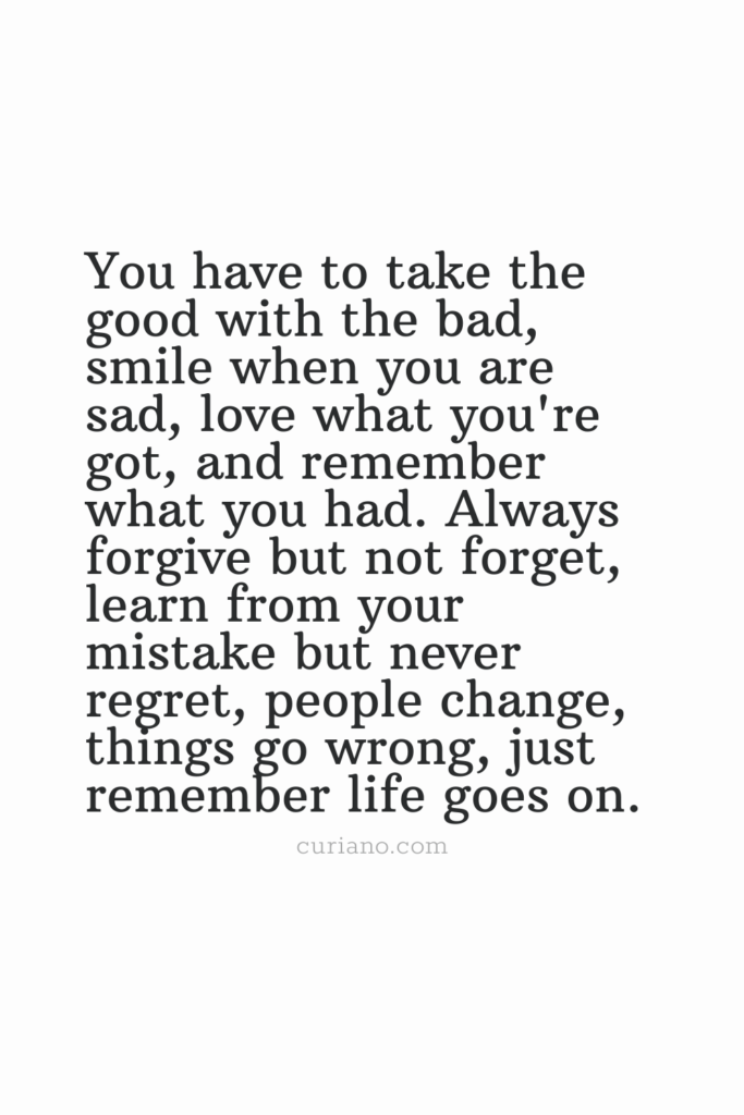 You have to take the good with the bad, smile when you are sad, love what you're got, and remember what you had. Always forgive but not forget, learn from your mistake but never regret, people change, things go wrong, just remember life goes on.