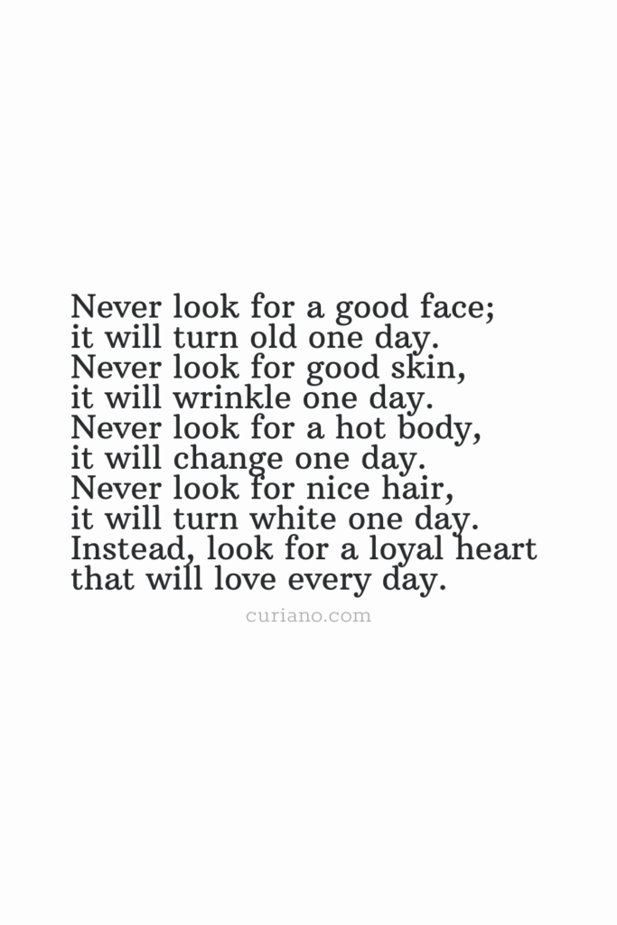 Never look for a good face; it will turn old one day. Never look for a good skin, it will wrinkle one day. Never look for a hot body, it will change one day. Never look for nice hair, it will turn white one day. Instead, look for a loyal heart that will love every day.