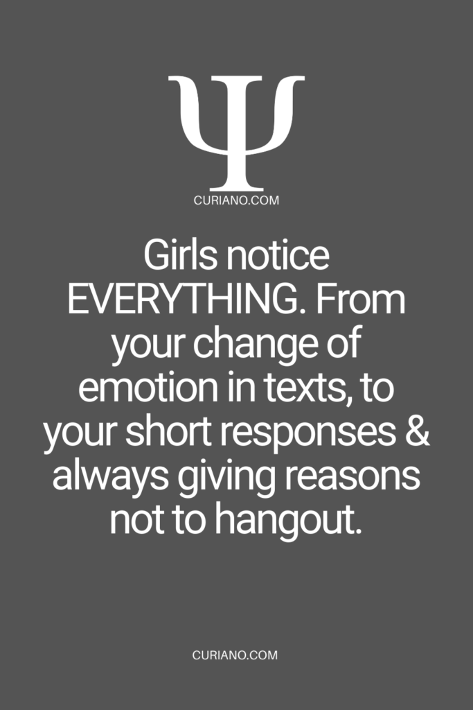 Girls notice EVERYTHING. From your change of emotion in texts, to your short responses & always giving reasons not to hangout.