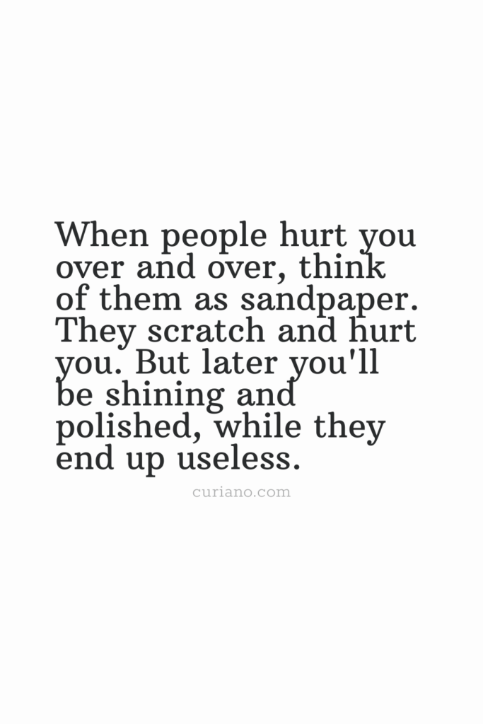 When people hurt you over and over, think of them as sandpaper. They scratch and hurt you. But later you'll be shining and polished, while they end up useless.