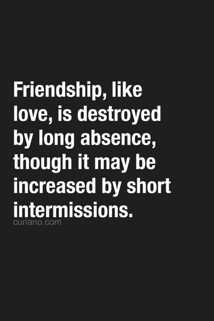 Friendship, like love, is destroyed by long absence, though it may be increased by short intermissions. Samuel Johnson