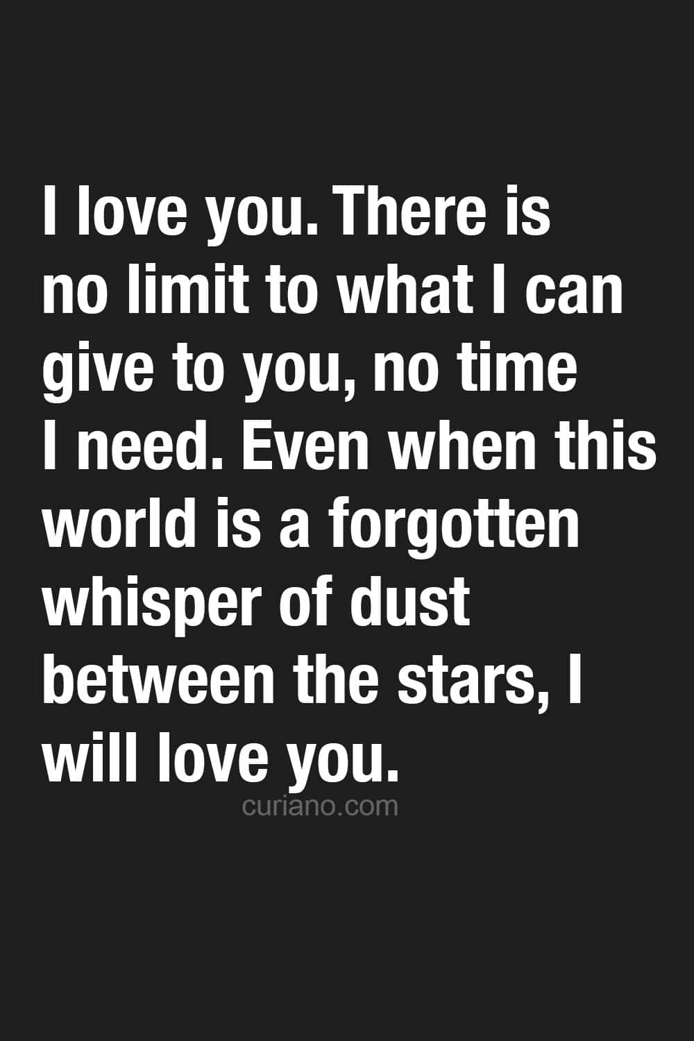 I love you. There is no limit to what I can give to you, no time I need. Even when this world is a forgotten whisper of dust between the stars, I will love you.