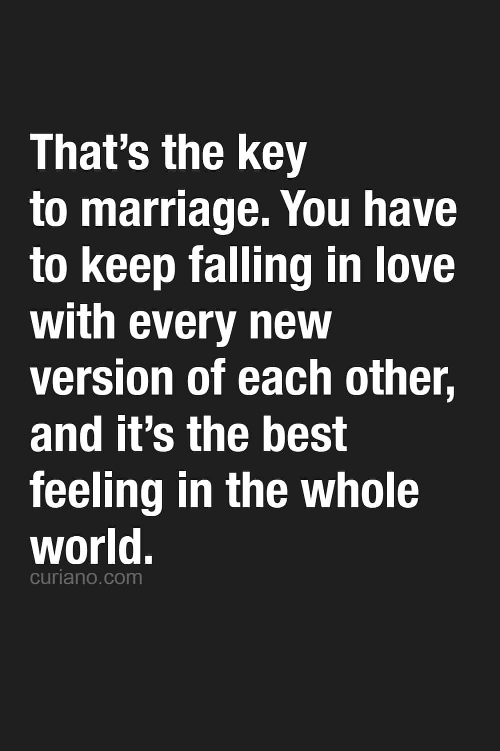 That’s the key to marriage. You have to keep falling in love with every new version of each other, and it’s the best feeling in the whole world.